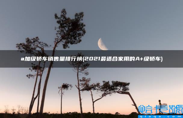 2022最适合家用的A+级轿车,a加级轿车销售量排行榜(附2022年最新排名前十榜单)