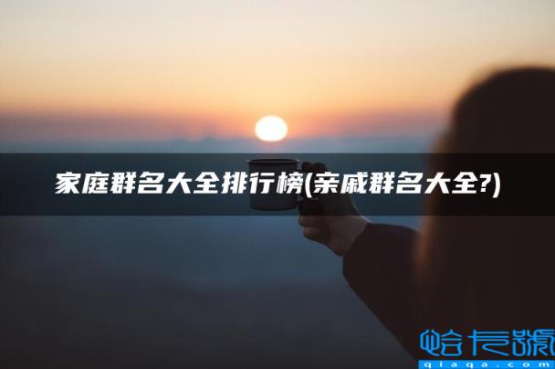 亲戚群名大全?,家庭群名大全排行榜(附2022年最新排名前十榜单)