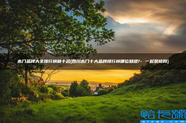 四川木门十大品牌排行榜哪位知道?- 一起装修网,木门品牌大全排行榜前十名(附2022年最新排名前十榜单)