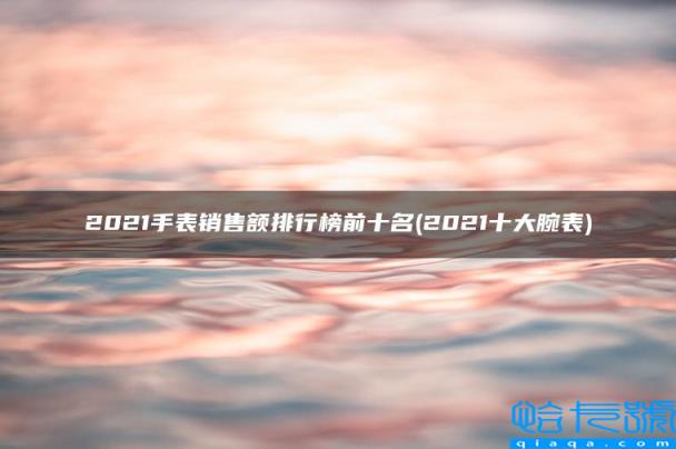 2022十大腕表,2022手表销售额排行榜前十名(附2022年最新排名前十榜单)