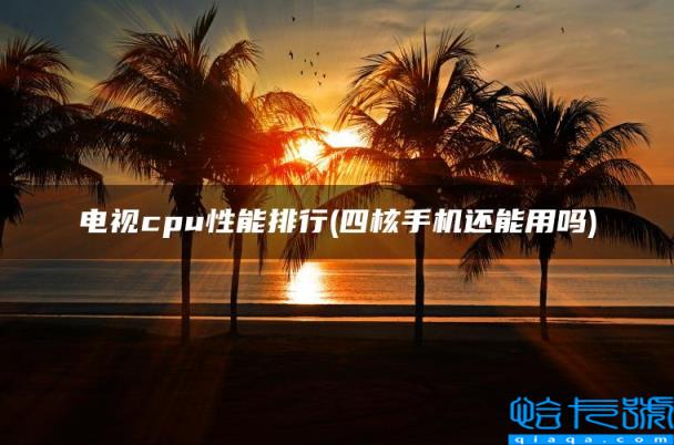 电视cpu性能排行,四核手机还能用吗(附2022年最新排名前十榜单)