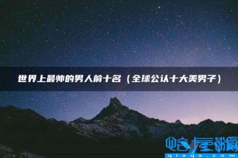 世界最帅的男人前十名,世界上最帅的男人前十名(附2022年最新排名前十榜单)