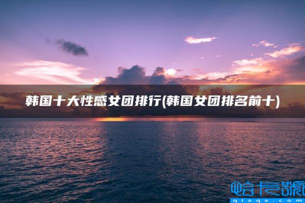 韩国女团排名前十,韩国十大性感女团排行(附2022年最新排名前十榜单)