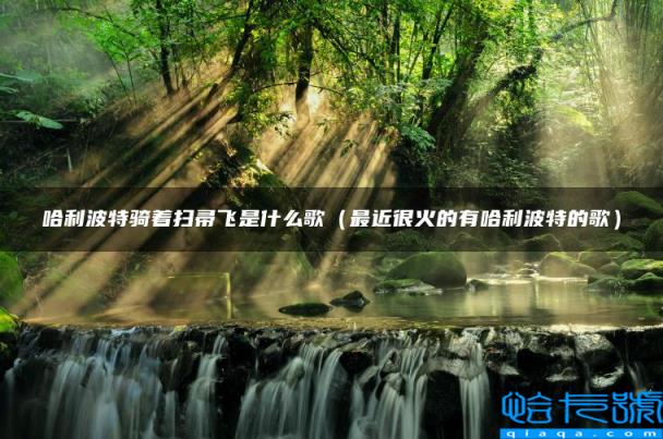 哈利波特骑着扫帚飞是什么歌,最近很火的有哈利波特的歌(附2022年最新排名前十榜单)