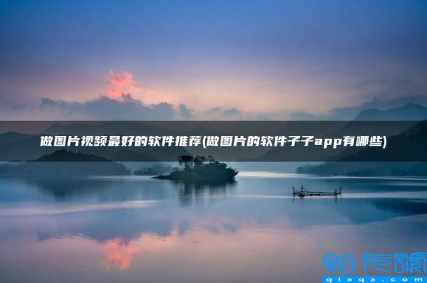 做图片视频最好的软件推荐,做图片的软件子子app有哪些(附2022年最新排名前十榜单)